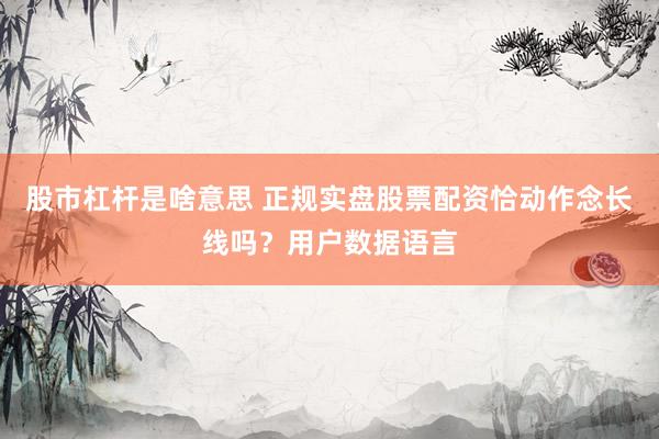 股市杠杆是啥意思 正规实盘股票配资恰动作念长线吗？用户数据语言