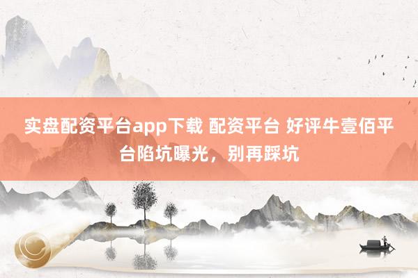实盘配资平台app下载 配资平台 好评牛壹佰平台陷坑曝光，别再踩坑