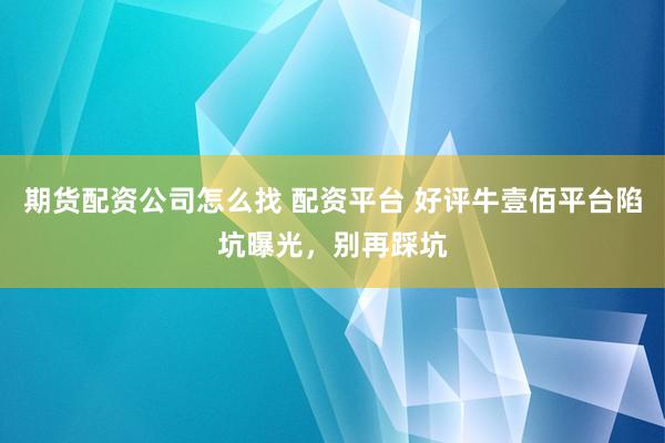 期货配资公司怎么找 配资平台 好评牛壹佰平台陷坑曝光，别再踩坑