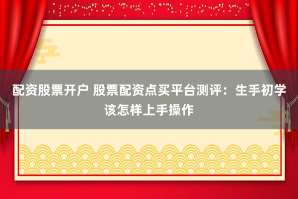 配资股票开户 股票配资点买平台测评：生手初学该怎样上手操作