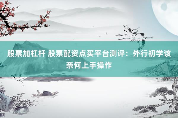 股票加杠杆 股票配资点买平台测评：外行初学该奈何上手操作