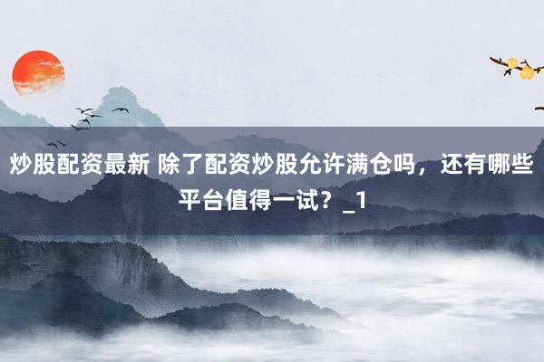 炒股配资最新 除了配资炒股允许满仓吗，还有哪些平台值得一试？_1