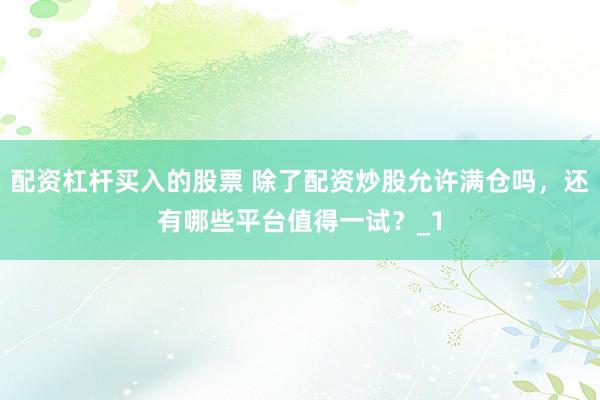 配资杠杆买入的股票 除了配资炒股允许满仓吗，还有哪些平台值得一试？_1