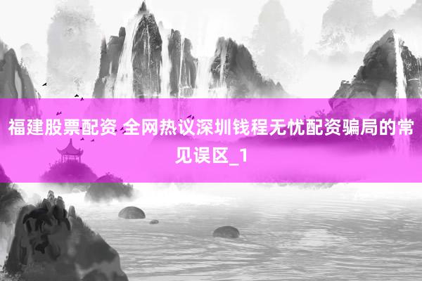 福建股票配资 全网热议深圳钱程无忧配资骗局的常见误区_1