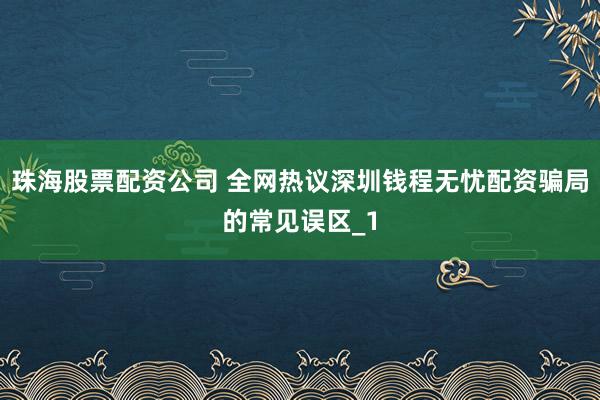 珠海股票配资公司 全网热议深圳钱程无忧配资骗局的常见误区_1