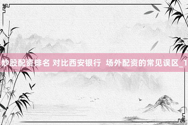 炒股配资排名 对比西安银行  场外配资的常见误区_1