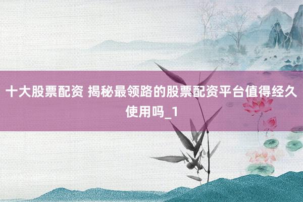 十大股票配资 揭秘最领路的股票配资平台值得经久使用吗_1