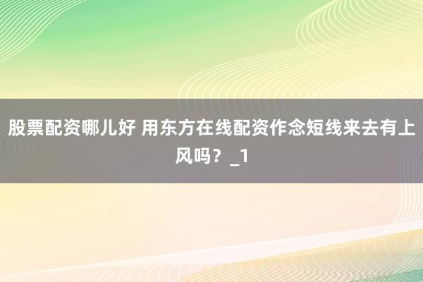 股票配资哪儿好 用东方在线配资作念短线来去有上风吗？_1