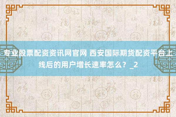 专业股票配资资讯网官网 西安国际期货配资平台上线后的用户增长速率怎么？_2