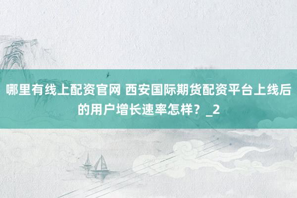 哪里有线上配资官网 西安国际期货配资平台上线后的用户增长速率怎样？_2