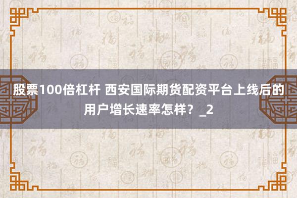 股票100倍杠杆 西安国际期货配资平台上线后的用户增长速率怎样？_2