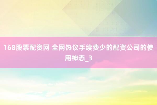 168股票配资网 全网热议手续费少的配资公司的使用神态_3