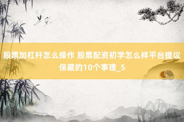 股票加杠杆怎么操作 股票配资初学怎么样平台提议保藏的10个事理_5
