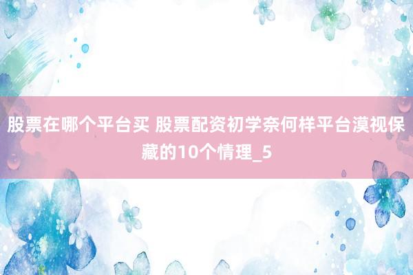 股票在哪个平台买 股票配资初学奈何样平台漠视保藏的10个情理_5