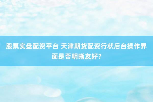 股票实盘配资平台 天津期货配资行状后台操作界面是否明晰友好？