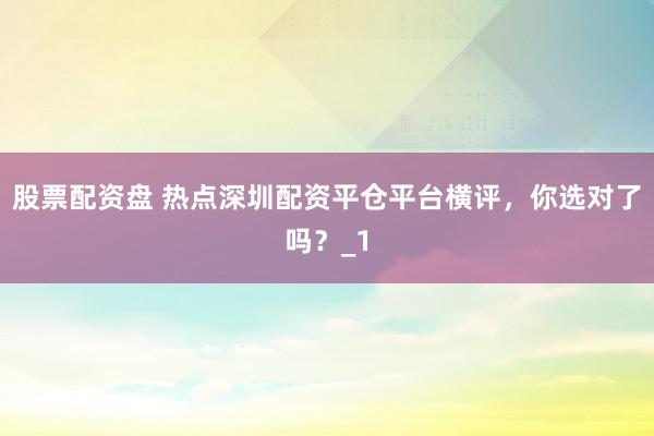 股票配资盘 热点深圳配资平仓平台横评，你选对了吗？_1