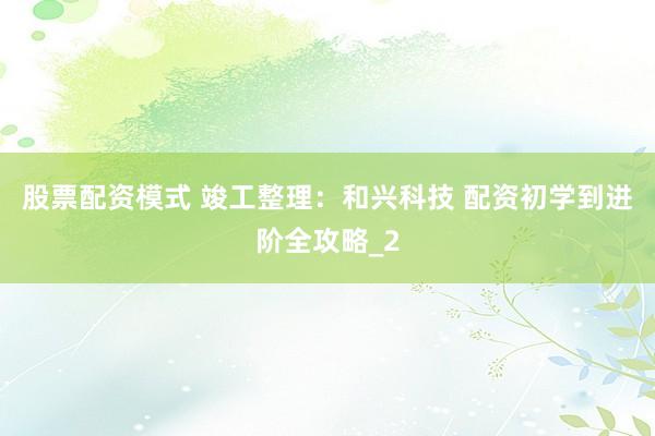 股票配资模式 竣工整理：和兴科技 配资初学到进阶全攻略_2