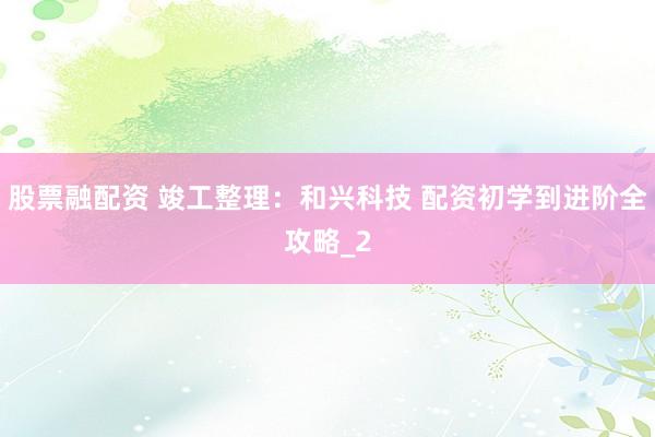 股票融配资 竣工整理：和兴科技 配资初学到进阶全攻略_2