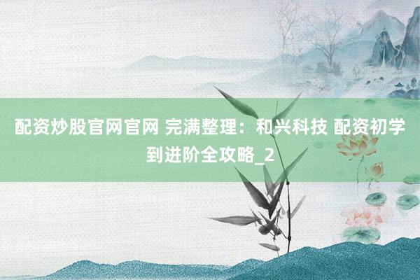 配资炒股官网官网 完满整理：和兴科技 配资初学到进阶全攻略_2