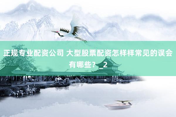 正规专业配资公司 大型股票配资怎样样常见的误会有哪些？_2