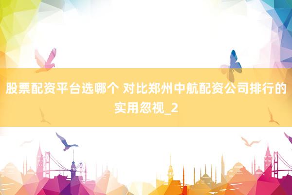 股票配资平台选哪个 对比郑州中航配资公司排行的实用忽视_2