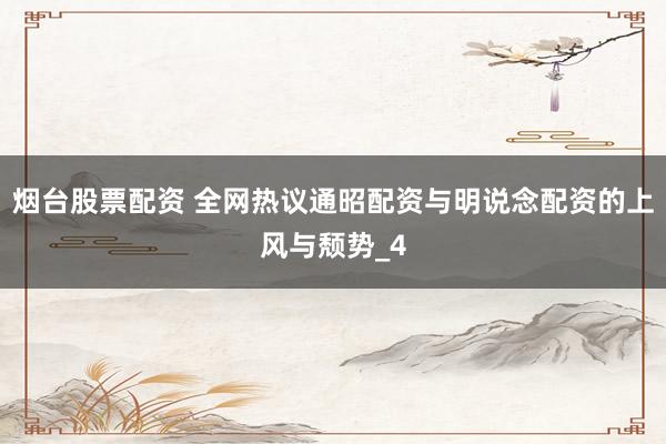 烟台股票配资 全网热议通昭配资与明说念配资的上风与颓势_4