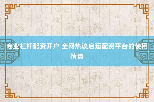 专业杠杆配资开户 全网热议启运配资平台的使用情势