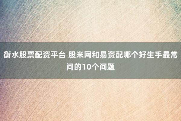 衡水股票配资平台 股米网和易资配哪个好生手最常问的10个问题