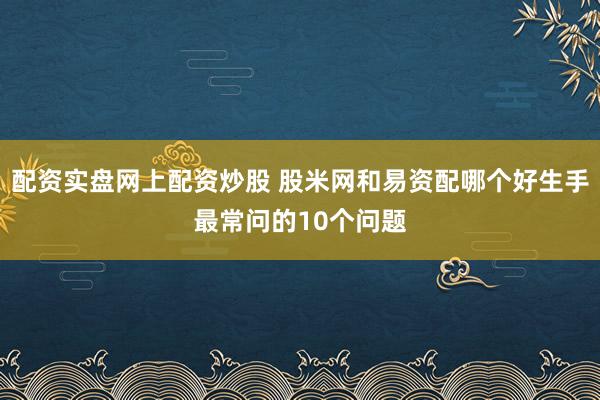 配资实盘网上配资炒股 股米网和易资配哪个好生手最常问的10个问题