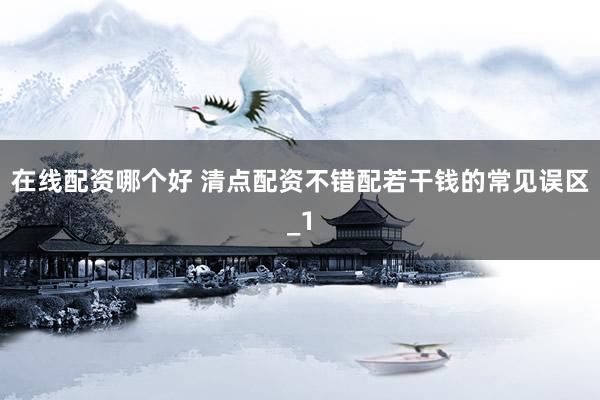 在线配资哪个好 清点配资不错配若干钱的常见误区_1
