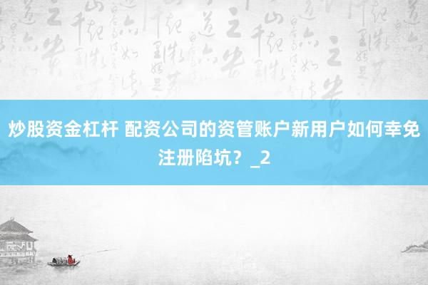 炒股资金杠杆 配资公司的资管账户新用户如何幸免注册陷坑？_2
