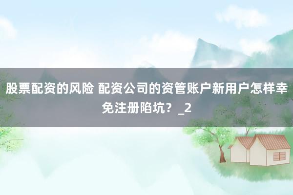 股票配资的风险 配资公司的资管账户新用户怎样幸免注册陷坑？_2