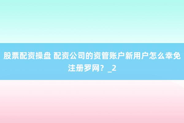 股票配资操盘 配资公司的资管账户新用户怎么幸免注册罗网？_2
