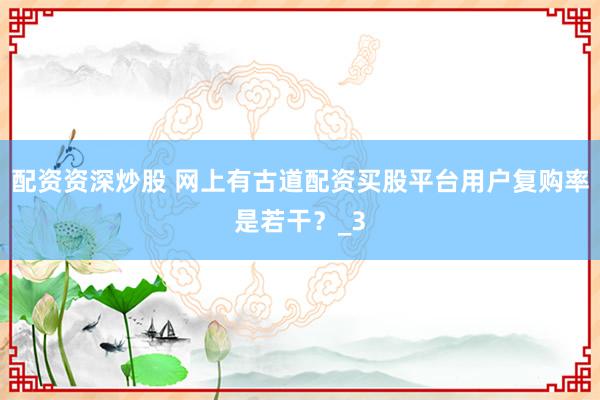 配资资深炒股 网上有古道配资买股平台用户复购率是若干？_3