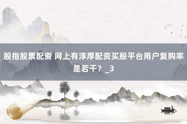 股指股票配资 网上有淳厚配资买股平台用户复购率是若干？_3