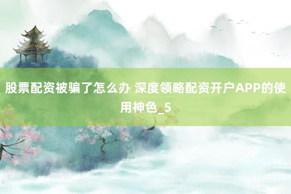 股票配资被骗了怎么办 深度领略配资开户APP的使用神色_5