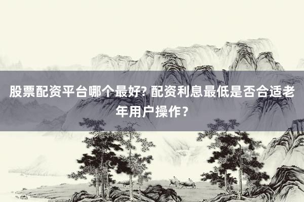 股票配资平台哪个最好? 配资利息最低是否合适老年用户操作？