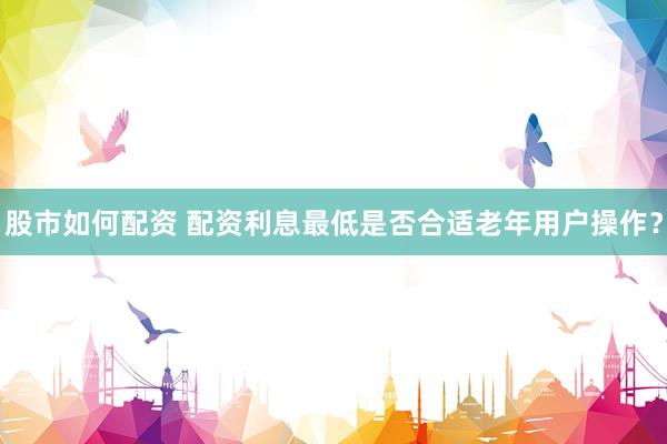 股市如何配资 配资利息最低是否合适老年用户操作？
