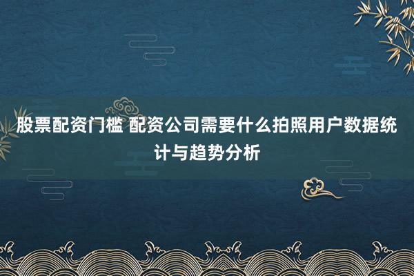 股票配资门槛 配资公司需要什么拍照用户数据统计与趋势分析