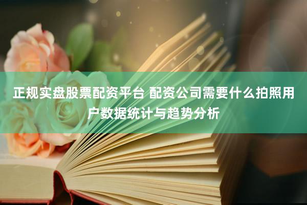 正规实盘股票配资平台 配资公司需要什么拍照用户数据统计与趋势分析