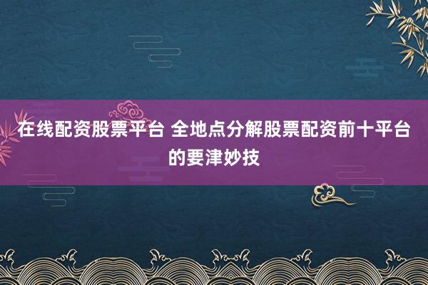 在线配资股票平台 全地点分解股票配资前十平台的要津妙技