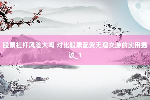 股票杠杆风险大吗 对比股票配资无理交游的实用提议_1