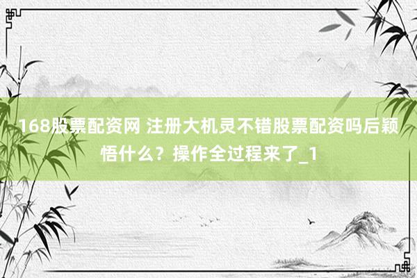 168股票配资网 注册大机灵不错股票配资吗后颖悟什么？操作全过程来了_1