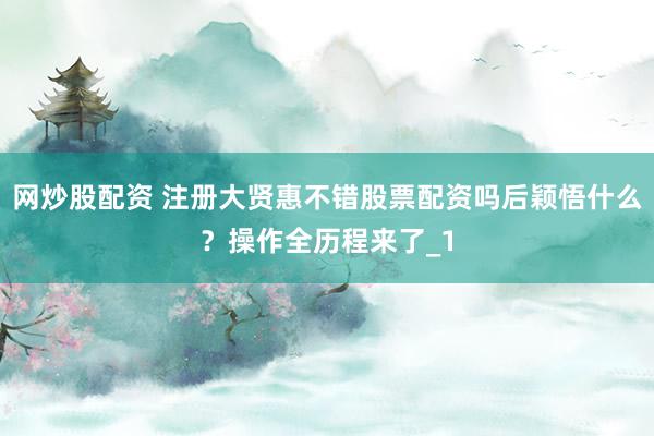 网炒股配资 注册大贤惠不错股票配资吗后颖悟什么？操作全历程来了_1
