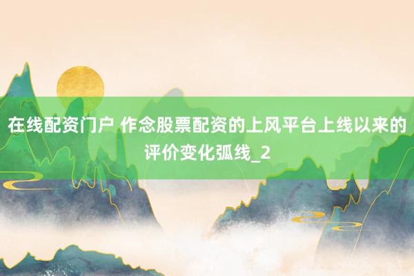 在线配资门户 作念股票配资的上风平台上线以来的评价变化弧线_2