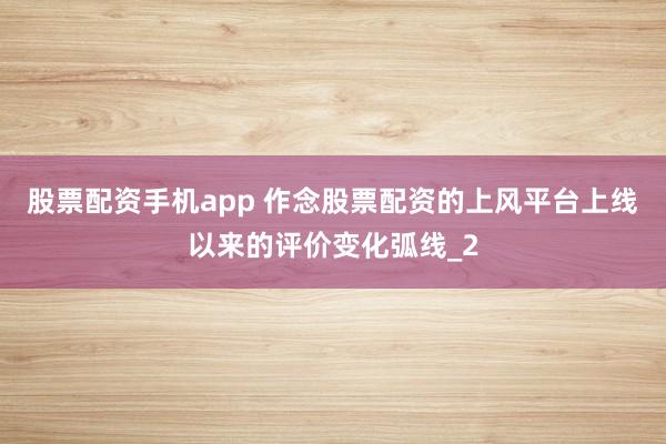 股票配资手机app 作念股票配资的上风平台上线以来的评价变化弧线_2