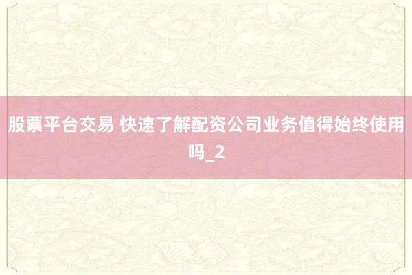 股票平台交易 快速了解配资公司业务值得始终使用吗_2