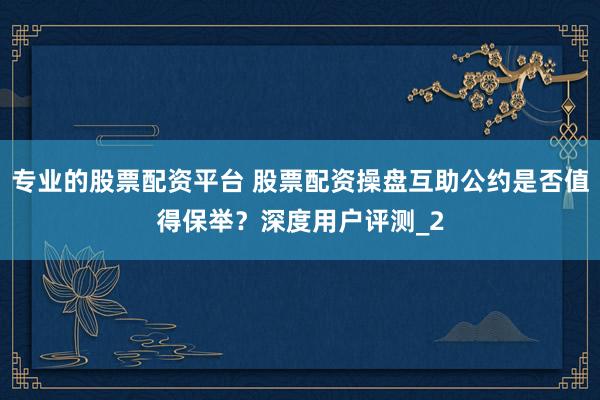 专业的股票配资平台 股票配资操盘互助公约是否值得保举？深度用户评测_2