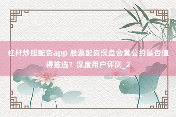 杠杆炒股配资app 股票配资操盘合营公约是否值得推选？深度用户评测_2