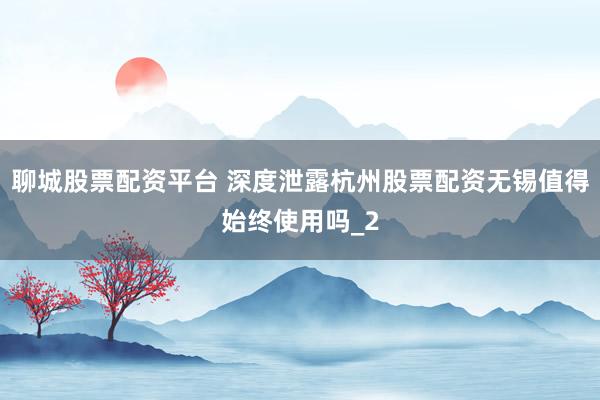 聊城股票配资平台 深度泄露杭州股票配资无锡值得始终使用吗_2